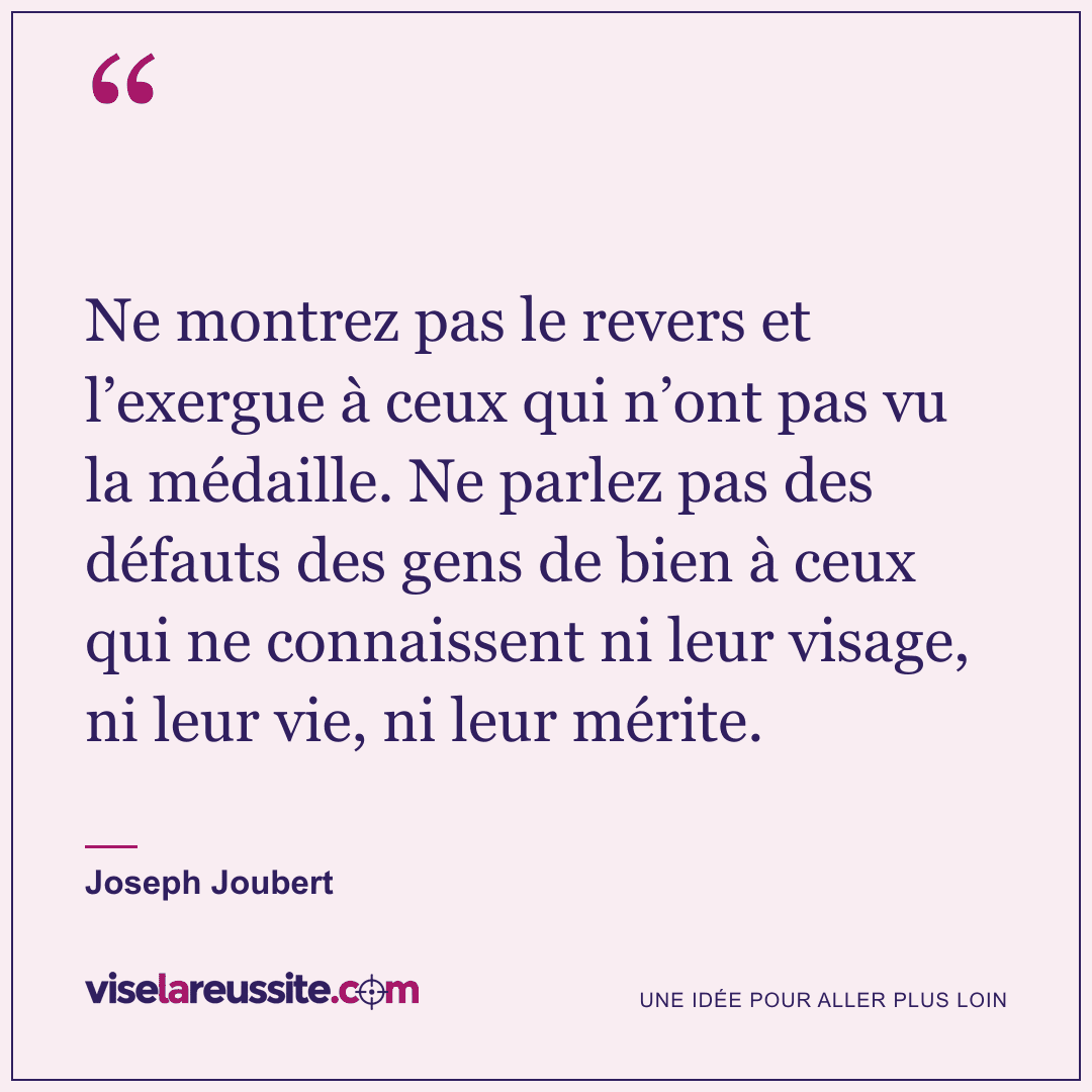 « Ne montrez pas le revers et l’exergue à ceux qui n’ont pas vu la médaille. Ne parlez pas des défauts des gens de bien à ceux qui ne connaissent ni leur visage, ni leur vie, ni leur mérite. » — Joseph Joubert — Vise la Réussite
