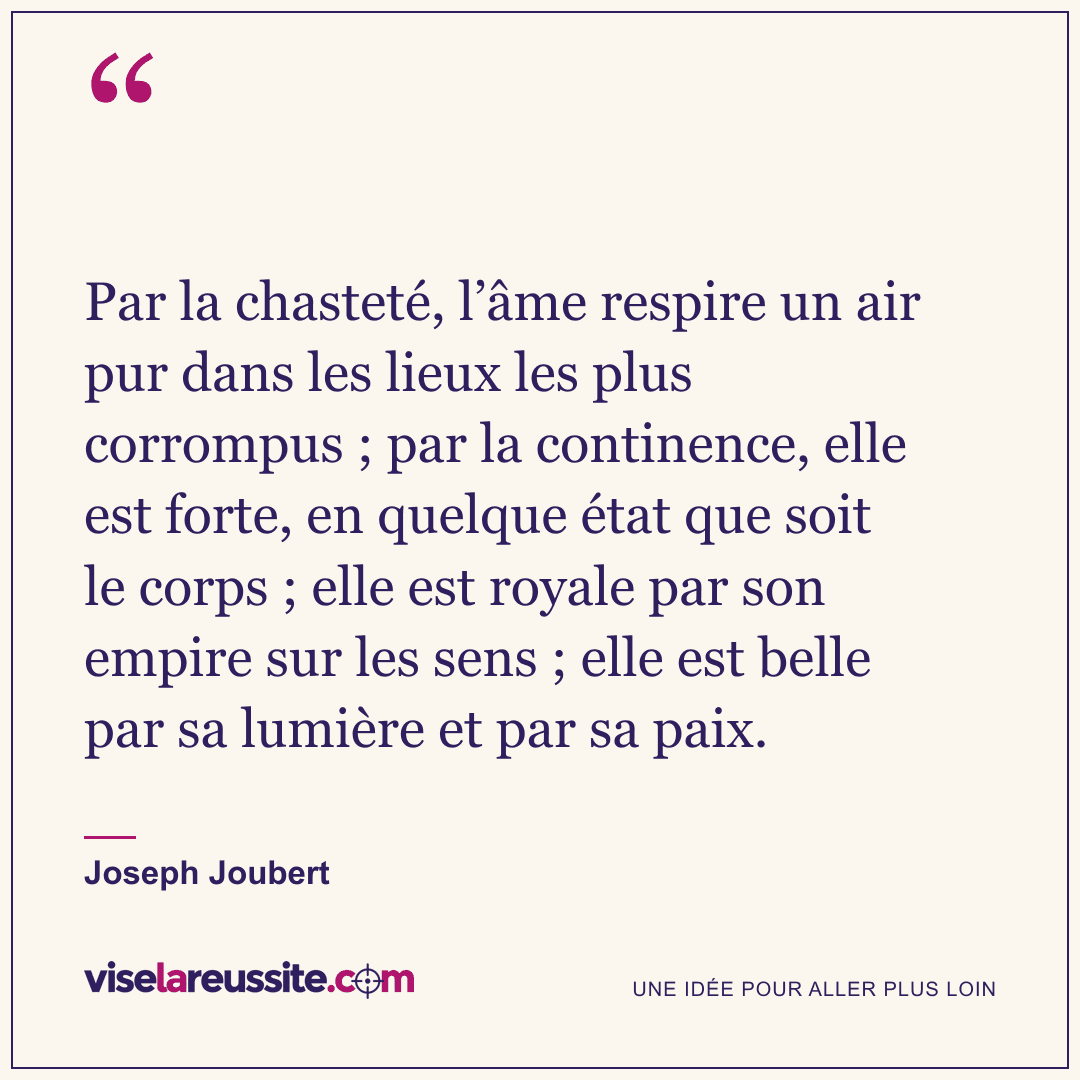 « Par la chasteté, l’âme respire un air pur dans les lieux les plus corrompus ; par la continence, elle est forte, en quelque état que soit le corps ; elle est royale par son empire sur les sens ; elle est belle par sa lumière et par sa paix. » — Joseph Joubert — Vise la Réussite