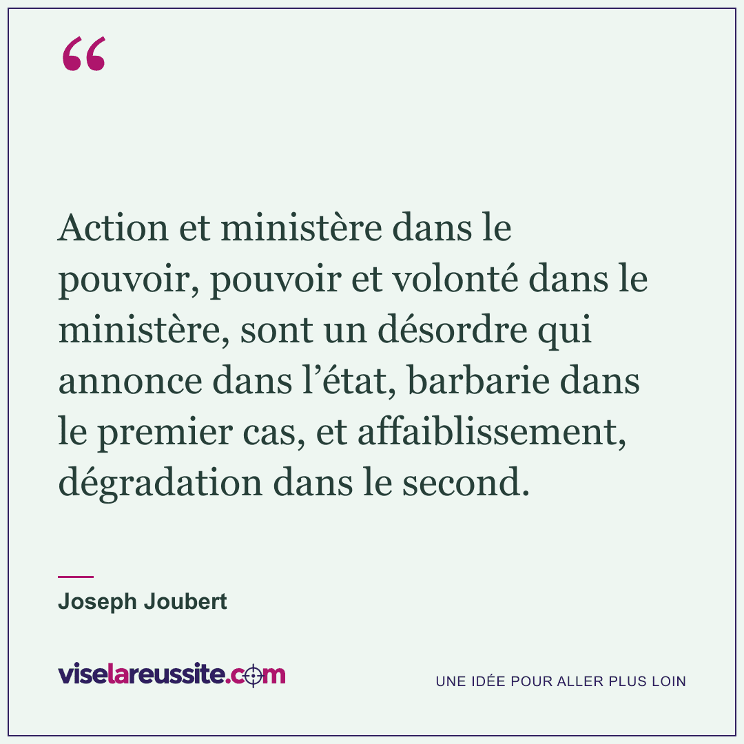 « Action et ministère dans le pouvoir, pouvoir et volonté dans le ministère, sont un désordre qui annonce dans l’état, barbarie dans le premier cas, et affaiblissement, dégradation dans le second. » — Joseph Joubert — Vise la Réussite