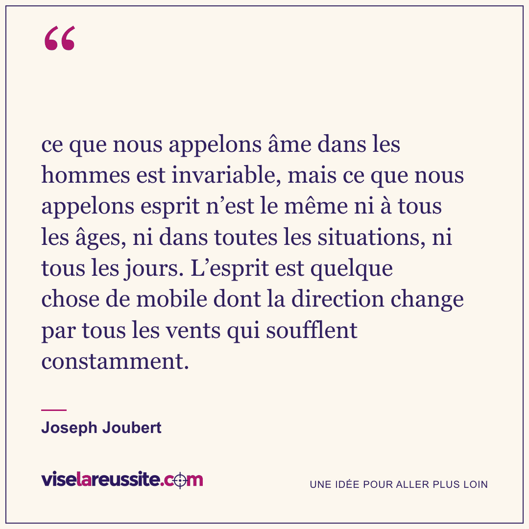 « ce que nous appelons âme dans les hommes est invariable, mais ce que nous appelons esprit n’est le même ni à tous les âges, ni dans toutes les situations, ni tous les jours. L’esprit est quelque chose de mobile dont la direction change par tous les vents qui soufflent constamment. » — Joseph Joubert — Vise la Réussite