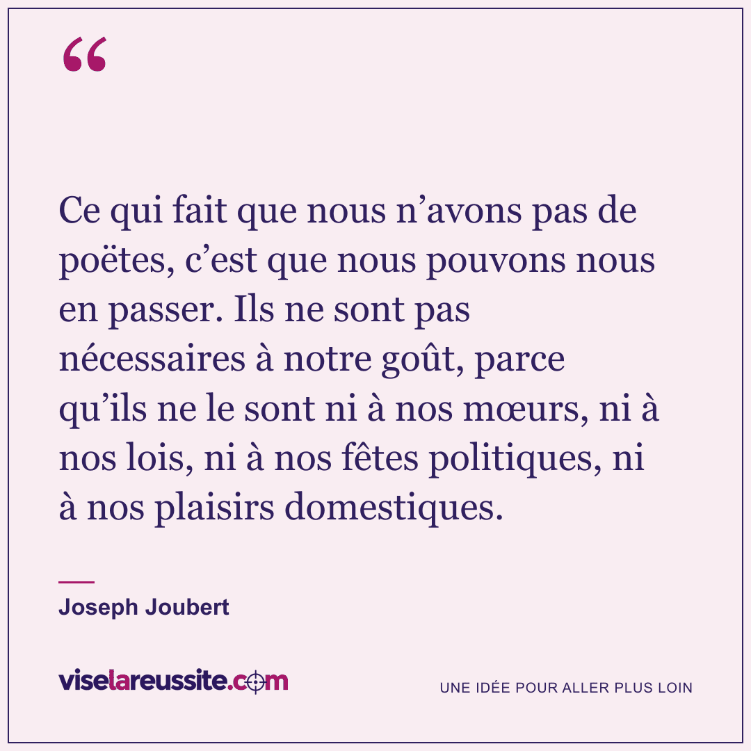« Ce qui fait que nous n’avons pas de poëtes, c’est que nous pouvons nous en passer. Ils ne sont pas nécessaires à notre goût, parce qu’ils ne le sont ni à nos mœurs, ni à nos lois, ni à nos fêtes politiques, ni à nos plaisirs domestiques. » — Joseph Joubert — Vise la Réussite