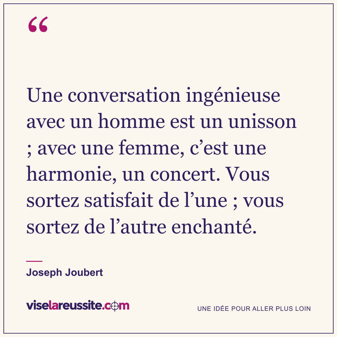 « Une conversation ingénieuse avec un homme est un unisson ; avec une femme, c’est une harmonie, un concert. Vous sortez satisfait de l’une ; vous sortez de l’autre enchanté. » — Joseph Joubert — Vise la Réussite