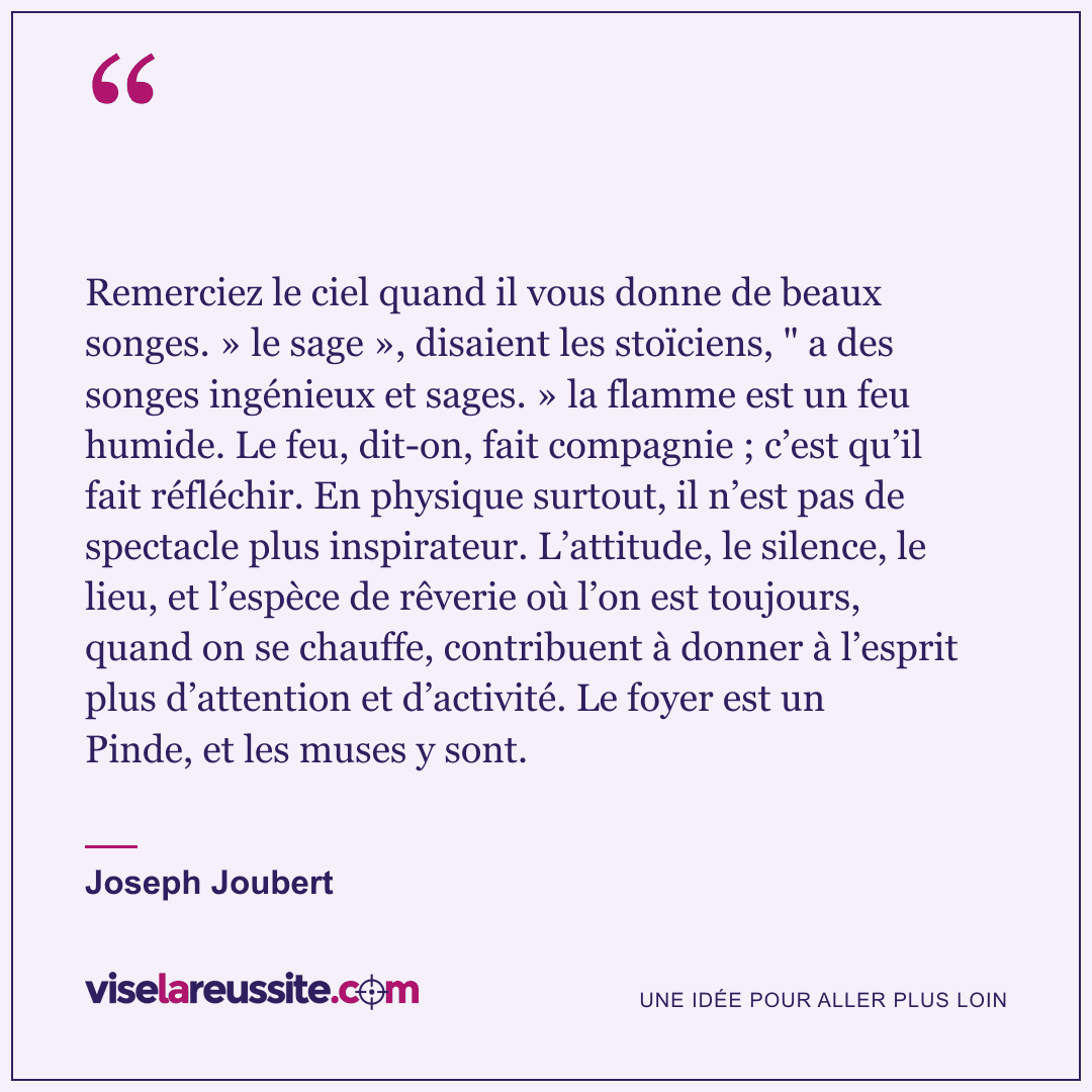 « Remerciez le ciel quand il vous donne de beaux songes. » le sage », disaient les stoïciens, " a des songes ingénieux et sages. » la flamme est un feu humide. Le feu, dit-on, fait compagnie ; c’est qu’il fait réfléchir. En physique surtout, il n’est pas de spectacle plus inspirateur. L’attitude, le silence, le lieu, et l’espèce de rêverie où l’on est toujours, quand on se chauffe, contribuent à donner à l’esprit plus d’attention et d’activité. Le foyer est un Pinde, et les muses y sont. » — Joseph Joubert — Vise la Réussite