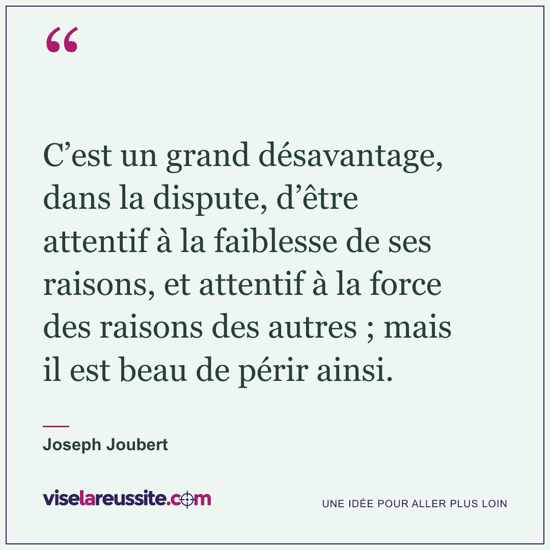 « C’est un grand désavantage, dans la dispute, d’être attentif à la faiblesse de ses raisons, et attentif à la force des raisons des autres ; mais il est beau de périr ainsi. » — Joseph Joubert — Vise la Réussite