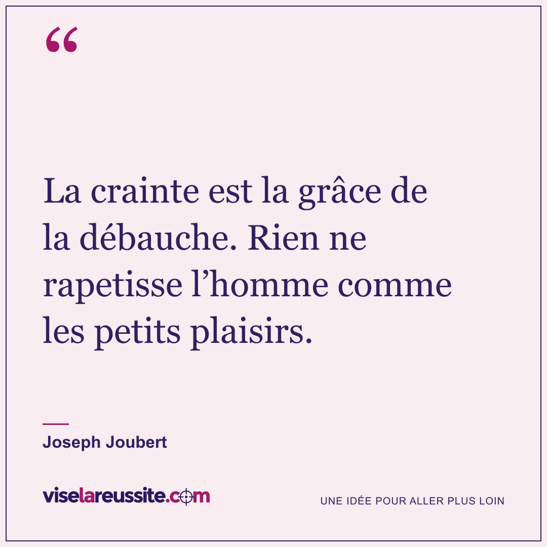 « La crainte est la grâce de la débauche. Rien ne rapetisse l’homme comme les petits plaisirs. » — Joseph Joubert — Vise la Réussite
