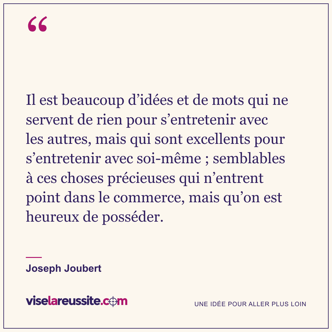 « Il est beaucoup d’idées et de mots qui ne servent de rien pour s’entretenir avec les autres, mais qui sont excellents pour s’entretenir avec soi-même ; semblables à ces choses précieuses qui n’entrent point dans le commerce, mais qu’on est heureux de posséder. » — Joseph Joubert — Vise la Réussite