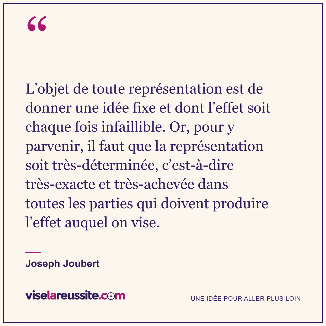 « L’objet de toute représentation est de donner une idée fixe et dont l’effet soit chaque fois infaillible. Or, pour y parvenir, il faut que la représentation soit très-déterminée, c’est-à-dire très-exacte et très-achevée dans toutes les parties qui doivent produire l’effet auquel on vise. » — Joseph Joubert — Vise la Réussite