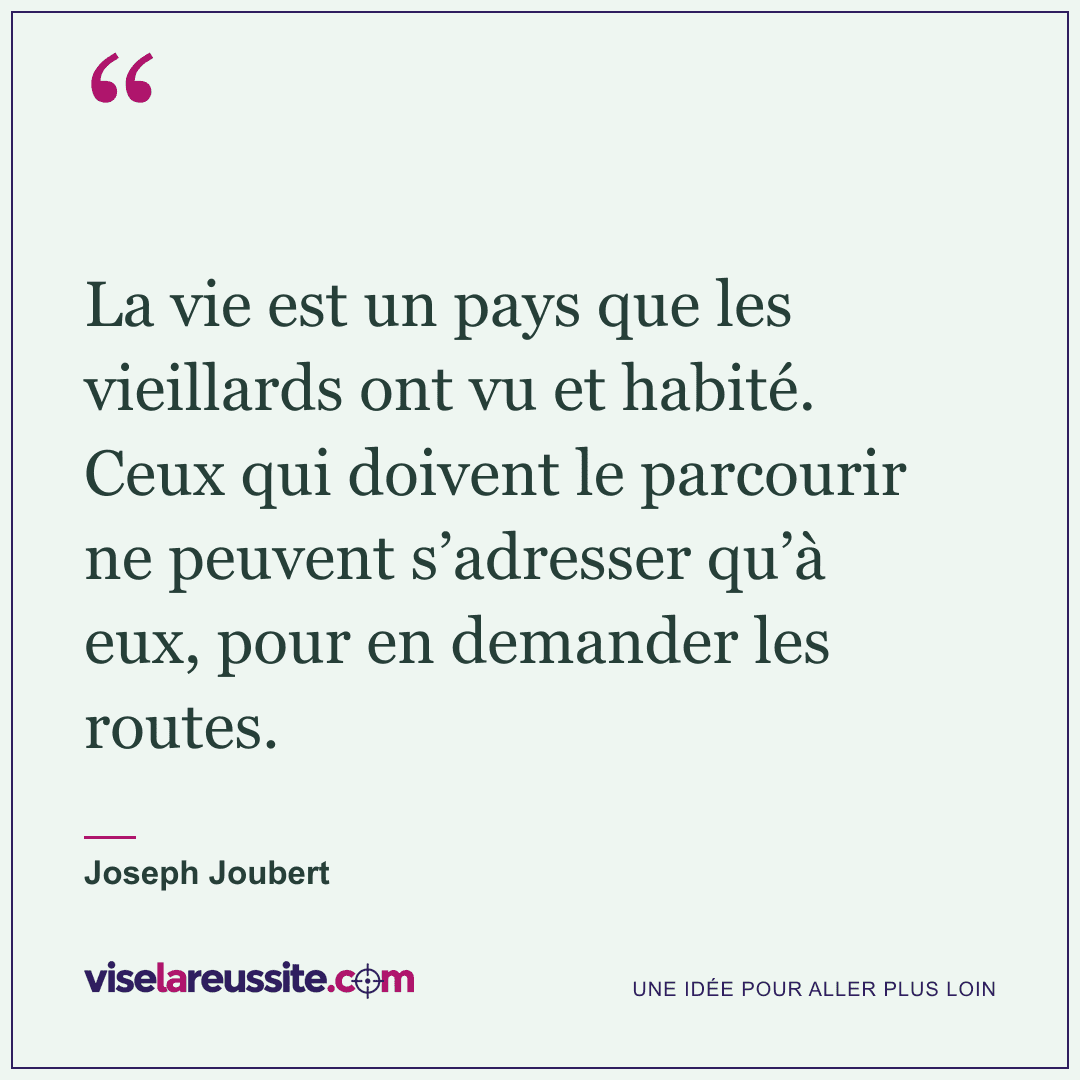 « La vie est un pays que les vieillards ont vu et habité. Ceux qui doivent le parcourir ne peuvent s’adresser qu’à eux, pour en demander les routes. » — Joseph Joubert — Vise la Réussite