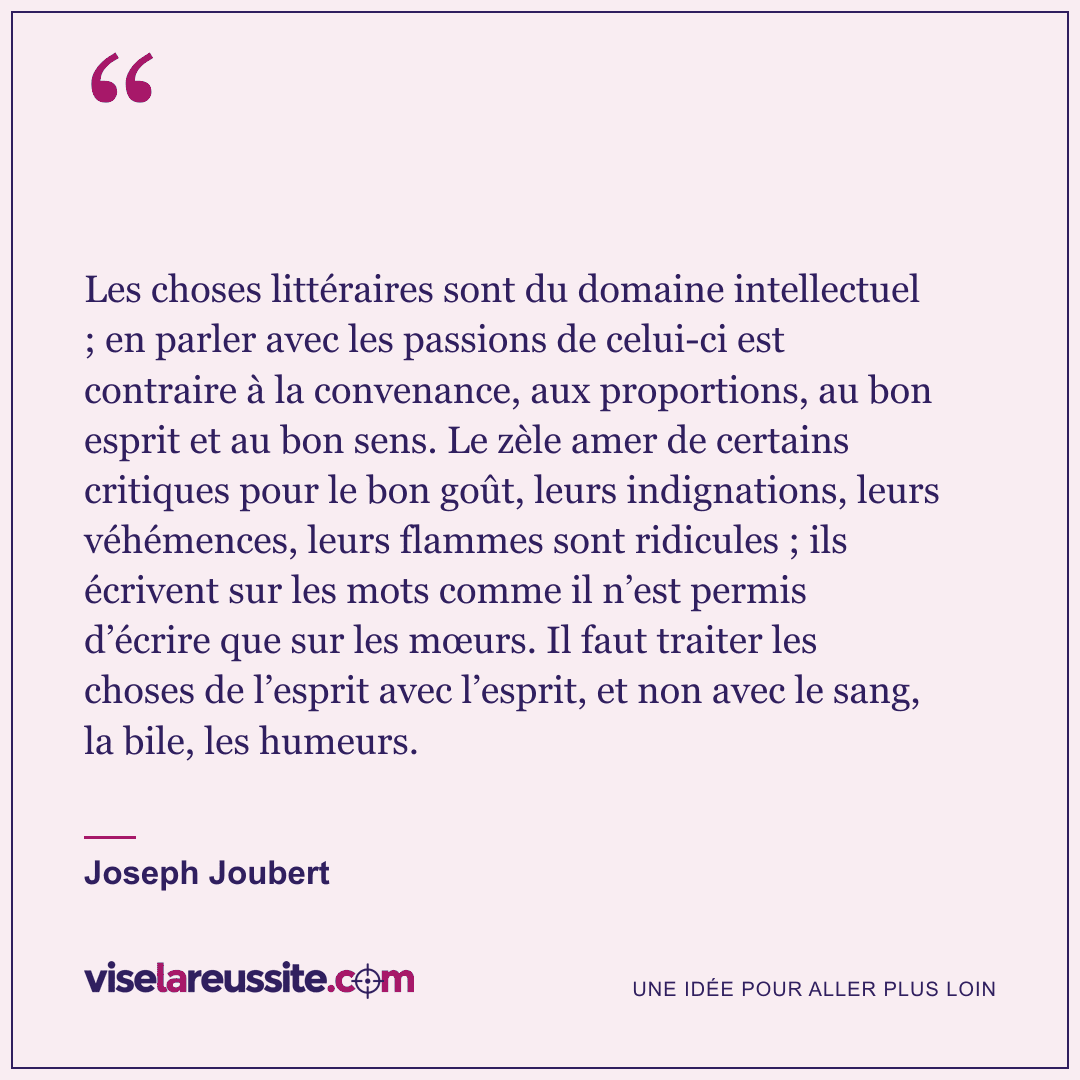 « Les choses littéraires sont du domaine intellectuel ; en parler avec les passions de celui-ci est contraire à la convenance, aux proportions, au bon esprit et au bon sens. Le zèle amer de certains critiques pour le bon goût, leurs indignations, leurs véhémences, leurs flammes sont ridicules ; ils écrivent sur les mots comme il n’est permis d’écrire que sur les mœurs. Il faut traiter les choses de l’esprit avec l’esprit, et non avec le sang, la bile, les humeurs. » — Joseph Joubert — Vise la Réussite