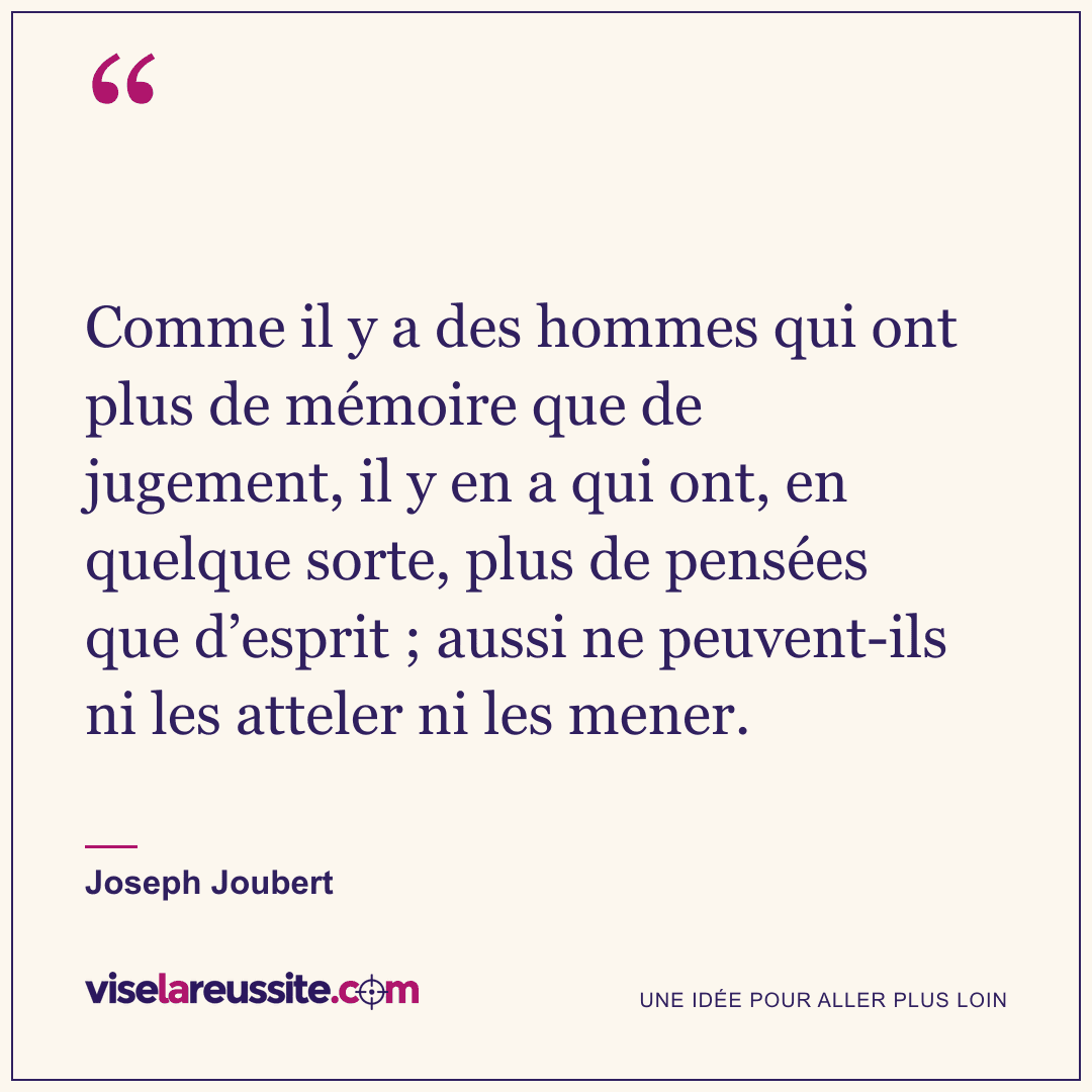 « Comme il y a des hommes qui ont plus de mémoire que de jugement, il y en a qui ont, en quelque sorte, plus de pensées que d’esprit ; aussi ne peuvent-ils ni les atteler ni les mener. » — Joseph Joubert — Vise la Réussite