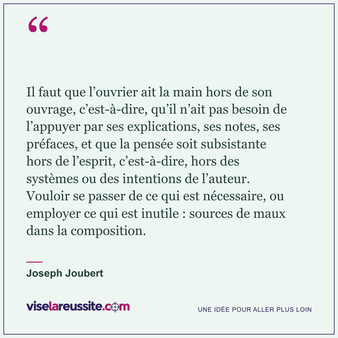 « Il faut que l’ouvrier ait la main hors de son ouvrage, c’est-à-dire, qu’il n’ait pas besoin de l’appuyer par ses explications, ses notes, ses préfaces, et que la pensée soit subsistante hors de l’esprit, c’est-à-dire, hors des systèmes ou des intentions de l’auteur. Vouloir se passer de ce qui est nécessaire, ou employer ce qui est inutile : sources de maux dans la composition. » — Joseph Joubert — Vise la Réussite