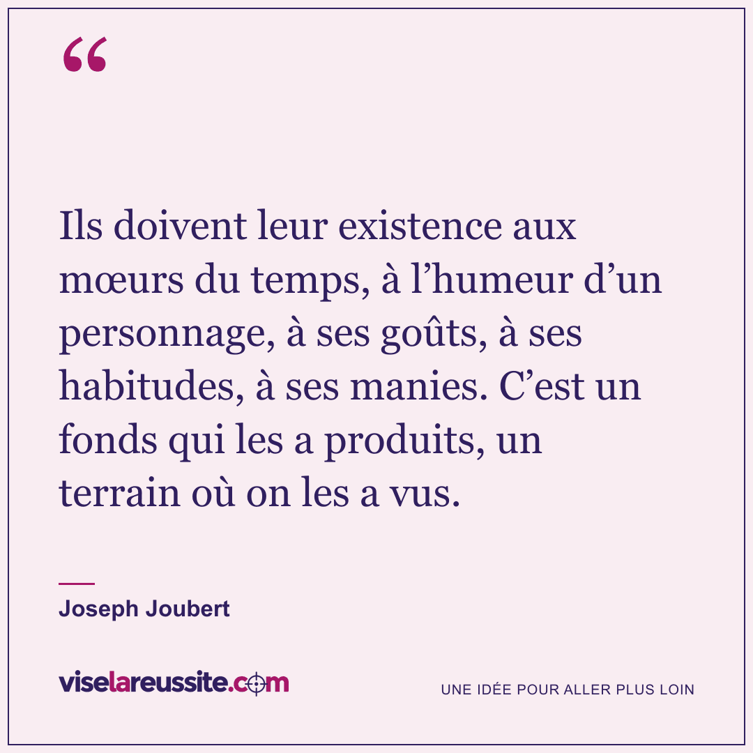 « Ils doivent leur existence aux mœurs du temps, à l’humeur d’un personnage, à ses goûts, à ses habitudes, à ses manies. C’est un fonds qui les a produits, un terrain où on les a vus. » — Joseph Joubert — Vise la Réussite