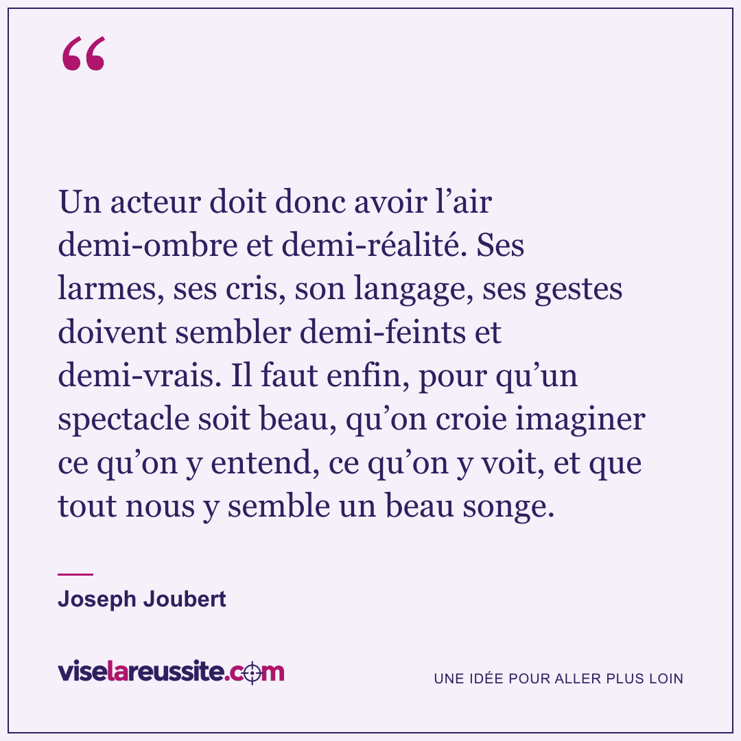 « Un acteur doit donc avoir l’air demi-ombre et demi-réalité. Ses larmes, ses cris, son langage, ses gestes doivent sembler demi-feints et demi-vrais. Il faut enfin, pour qu’un spectacle soit beau, qu’on croie imaginer ce qu’on y entend, ce qu’on y voit, et que tout nous y semble un beau songe. » — Joseph Joubert — Vise la Réussite