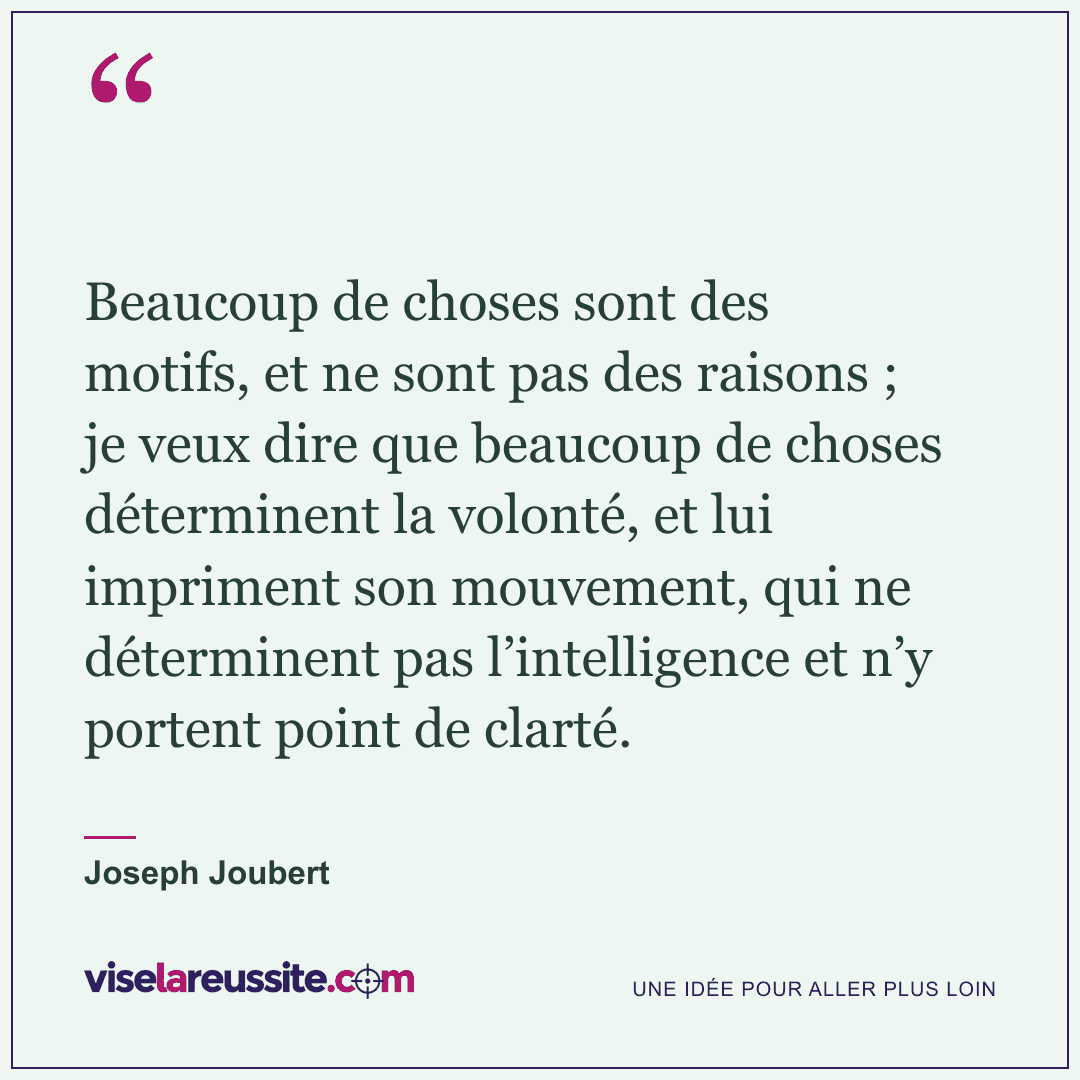 « Beaucoup de choses sont des motifs, et ne sont pas des raisons ; je veux dire que beaucoup de choses déterminent la volonté, et lui impriment son mouvement, qui ne déterminent pas l’intelligence et n’y portent point de clarté. » — Joseph Joubert — Vise la Réussite