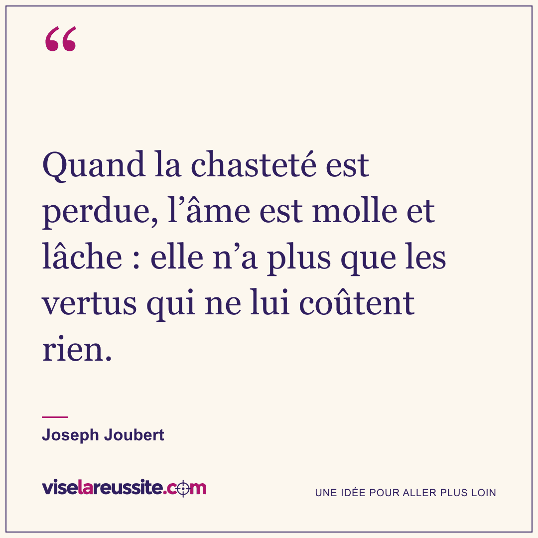 « Quand la chasteté est perdue, l’âme est molle et lâche : elle n’a plus que les vertus qui ne lui coûtent rien. » — Joseph Joubert — Vise la Réussite