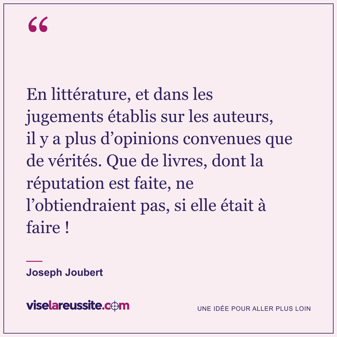 « En littérature, et dans les jugements établis sur les auteurs, il y a plus d’opinions convenues que de vérités. Que de livres, dont la réputation est faite, ne l’obtiendraient pas, si elle était à faire ! » — Joseph Joubert — Vise la Réussite