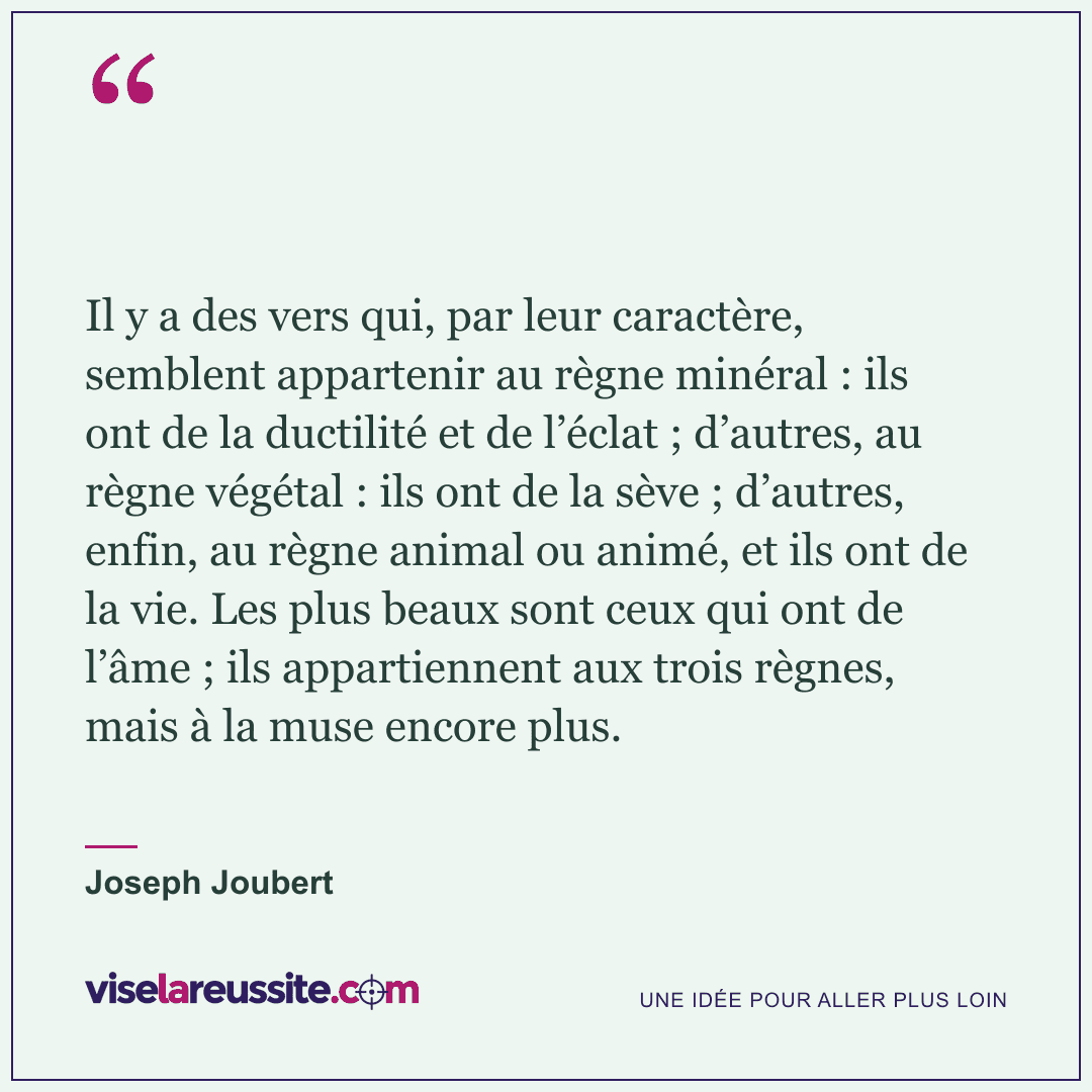 « Il y a des vers qui, par leur caractère, semblent appartenir au règne minéral : ils ont de la ductilité et de l’éclat ; d’autres, au règne végétal : ils ont de la sève ; d’autres, enfin, au règne animal ou animé, et ils ont de la vie. Les plus beaux sont ceux qui ont de l’âme ; ils appartiennent aux trois règnes, mais à la muse encore plus. » — Joseph Joubert — Vise la Réussite