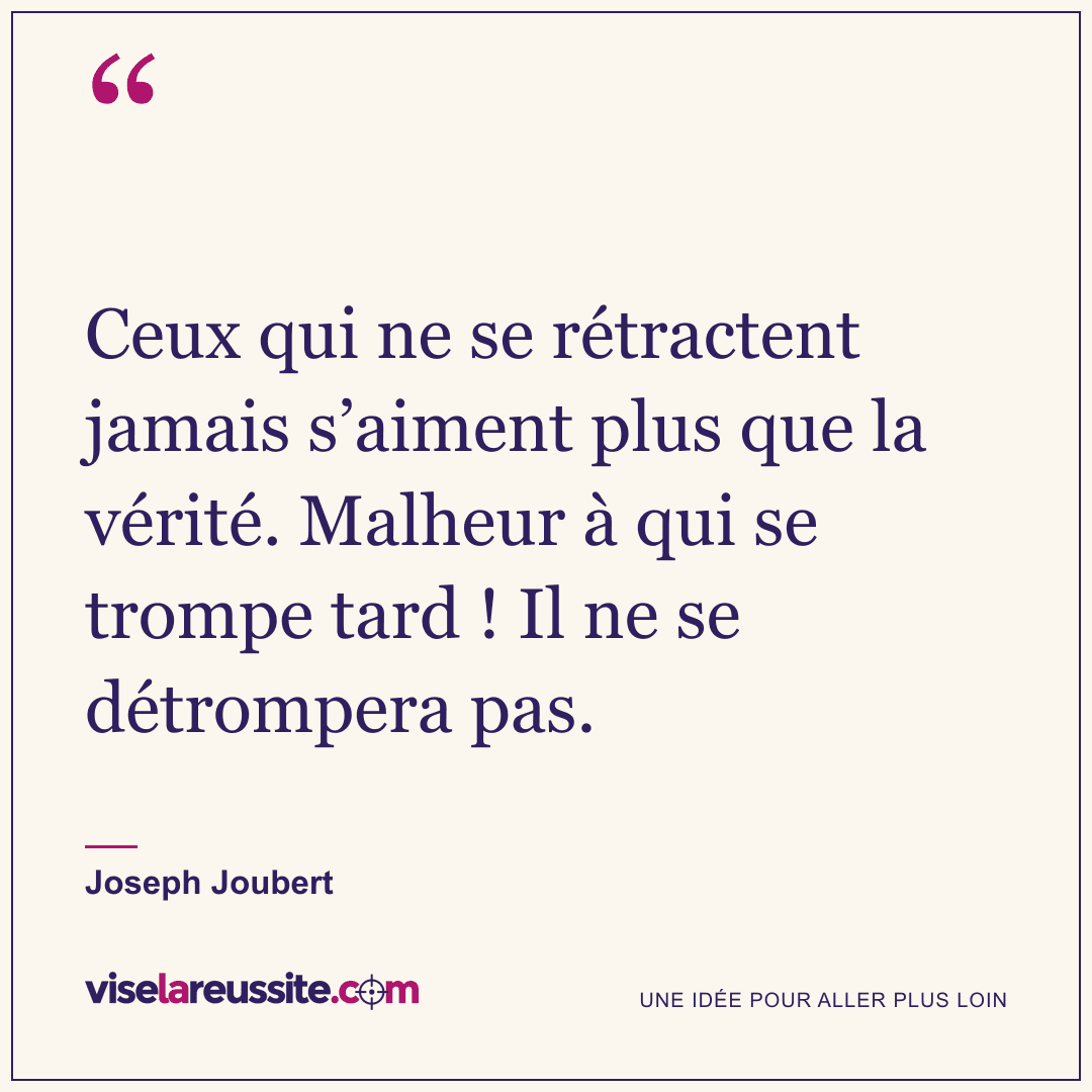« Ceux qui ne se rétractent jamais s’aiment plus que la vérité. Malheur à qui se trompe tard ! Il ne se détrompera pas. » — Joseph Joubert — Vise la Réussite