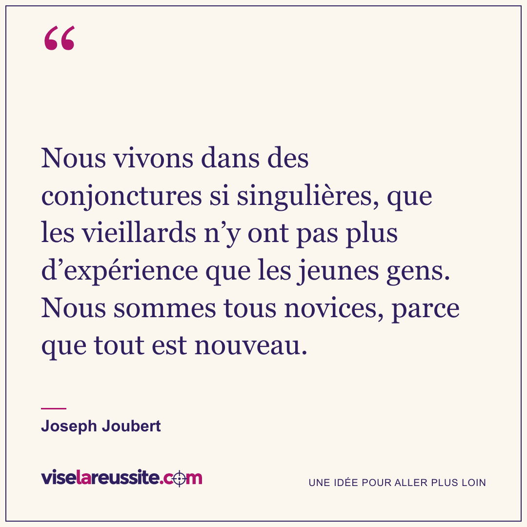 « Nous vivons dans des conjonctures si singulières, que les vieillards n’y ont pas plus d’expérience que les jeunes gens. Nous sommes tous novices, parce que tout est nouveau. » — Joseph Joubert — Vise la Réussite