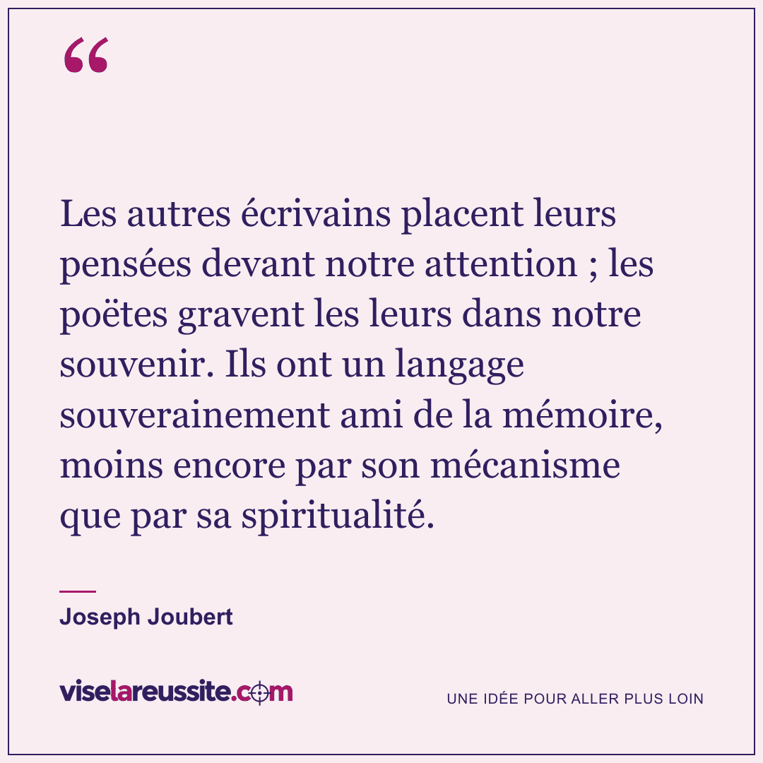 « Les autres écrivains placent leurs pensées devant notre attention ; les poëtes gravent les leurs dans notre souvenir. Ils ont un langage souverainement ami de la mémoire, moins encore par son mécanisme que par sa spiritualité. » — Joseph Joubert — Vise la Réussite
