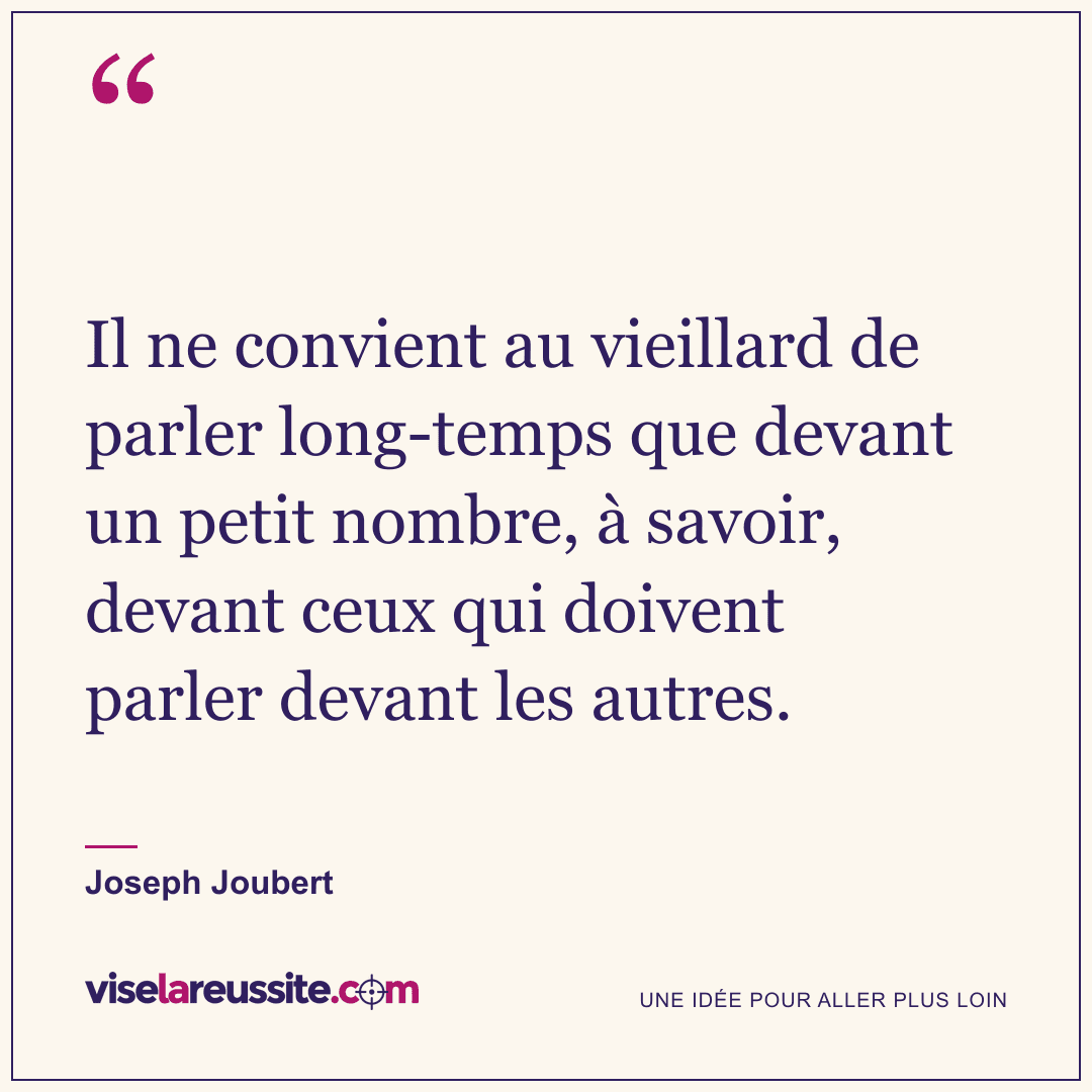 « Il ne convient au vieillard de parler long-temps que devant un petit nombre, à savoir, devant ceux qui doivent parler devant les autres. » — Joseph Joubert — Vise la Réussite