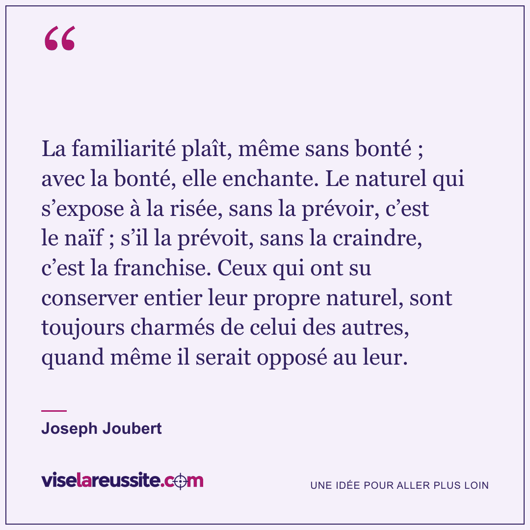 « La familiarité plaît, même sans bonté ; avec la bonté, elle enchante. Le naturel qui s’expose à la risée, sans la prévoir, c’est le naïf ; s’il la prévoit, sans la craindre, c’est la franchise. Ceux qui ont su conserver entier leur propre naturel, sont toujours charmés de celui des autres, quand même il serait opposé au leur. » — Joseph Joubert — Vise la Réussite