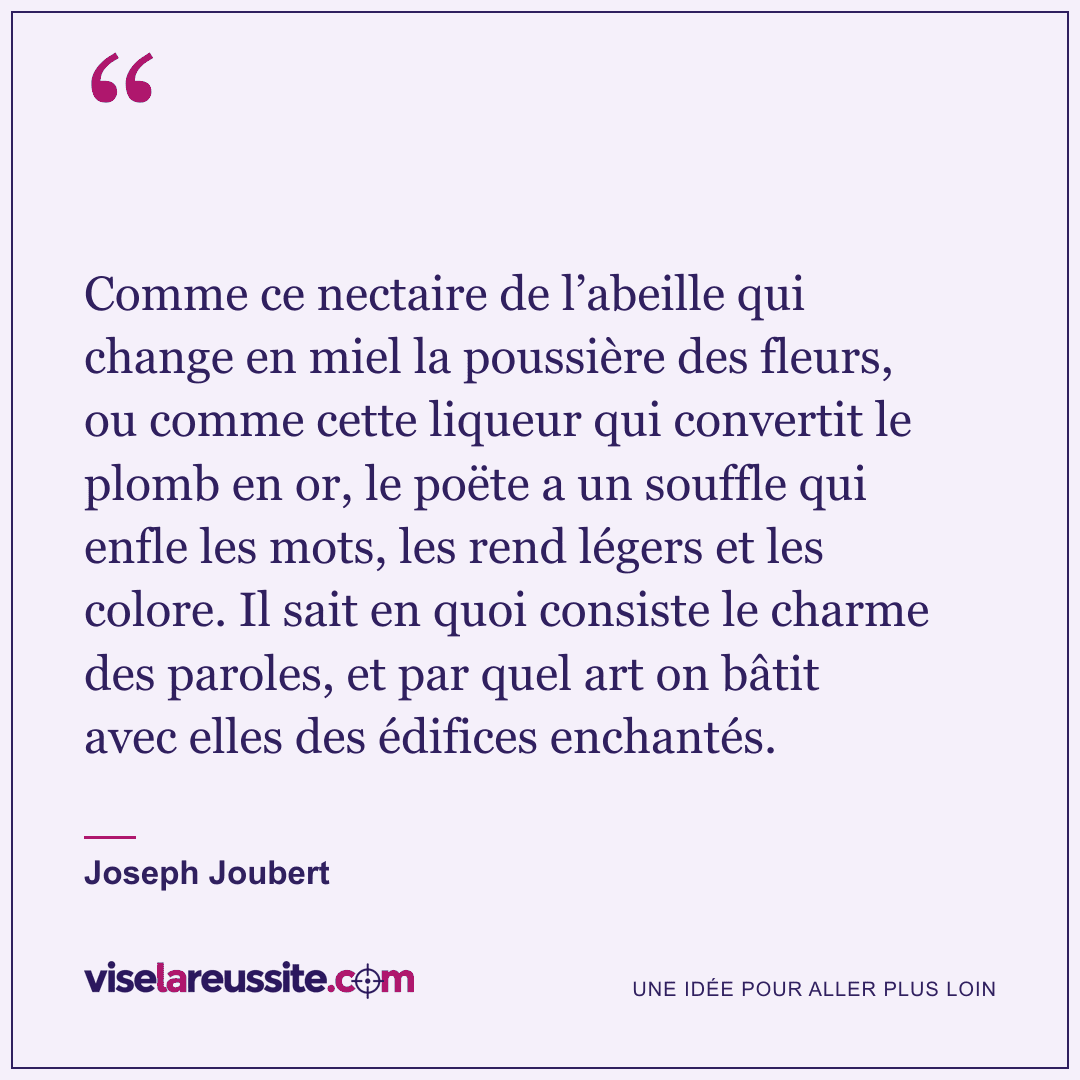 « Comme ce nectaire de l’abeille qui change en miel la poussière des fleurs, ou comme cette liqueur qui convertit le plomb en or, le poëte a un souffle qui enfle les mots, les rend légers et les colore. Il sait en quoi consiste le charme des paroles, et par quel art on bâtit avec elles des édifices enchantés. » — Joseph Joubert — Vise la Réussite
