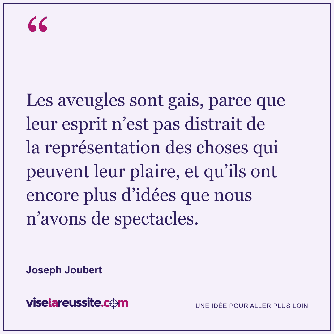 « Les aveugles sont gais, parce que leur esprit n’est pas distrait de la représentation des choses qui peuvent leur plaire, et qu’ils ont encore plus d’idées que nous n’avons de spectacles. » — Joseph Joubert — Vise la Réussite