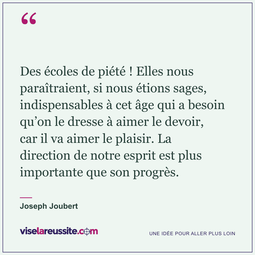 « Des écoles de piété ! Elles nous paraîtraient, si nous étions sages, indispensables à cet âge qui a besoin qu’on le dresse à aimer le devoir, car il va aimer le plaisir. La direction de notre esprit est plus importante que son progrès. » — Joseph Joubert — Vise la Réussite