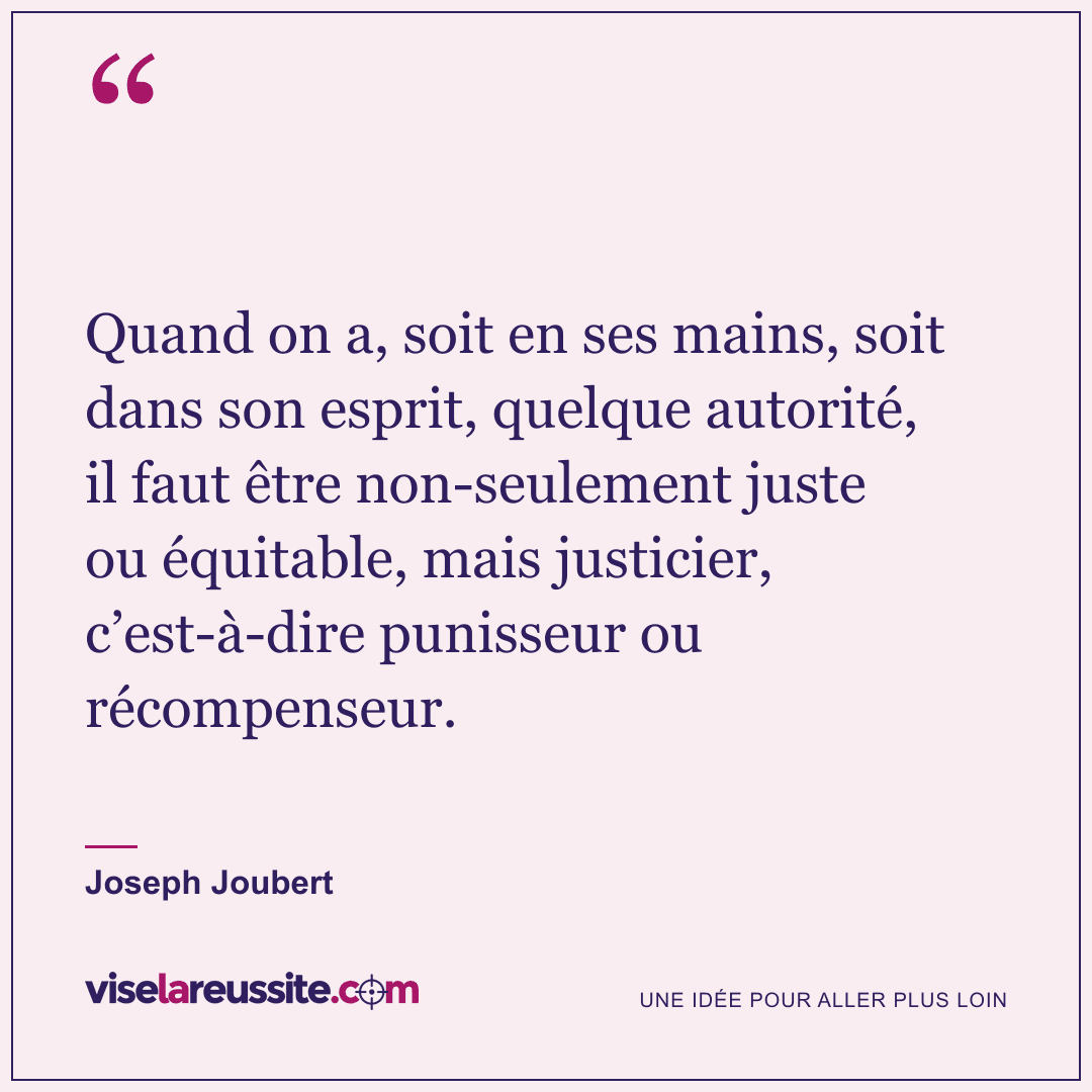 « Quand on a, soit en ses mains, soit dans son esprit, quelque autorité, il faut être non-seulement juste ou équitable, mais justicier, c’est-à-dire punisseur ou récompenseur. » — Joseph Joubert — Vise la Réussite