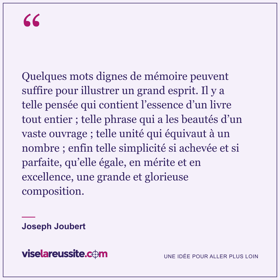 « Quelques mots dignes de mémoire peuvent suffire pour illustrer un grand esprit. Il y a telle pensée qui contient l’essence d’un livre tout entier ; telle phrase qui a les beautés d’un vaste ouvrage ; telle unité qui équivaut à un nombre ; enfin telle simplicité si achevée et si parfaite, qu’elle égale, en mérite et en excellence, une grande et glorieuse composition. » — Joseph Joubert — Vise la Réussite