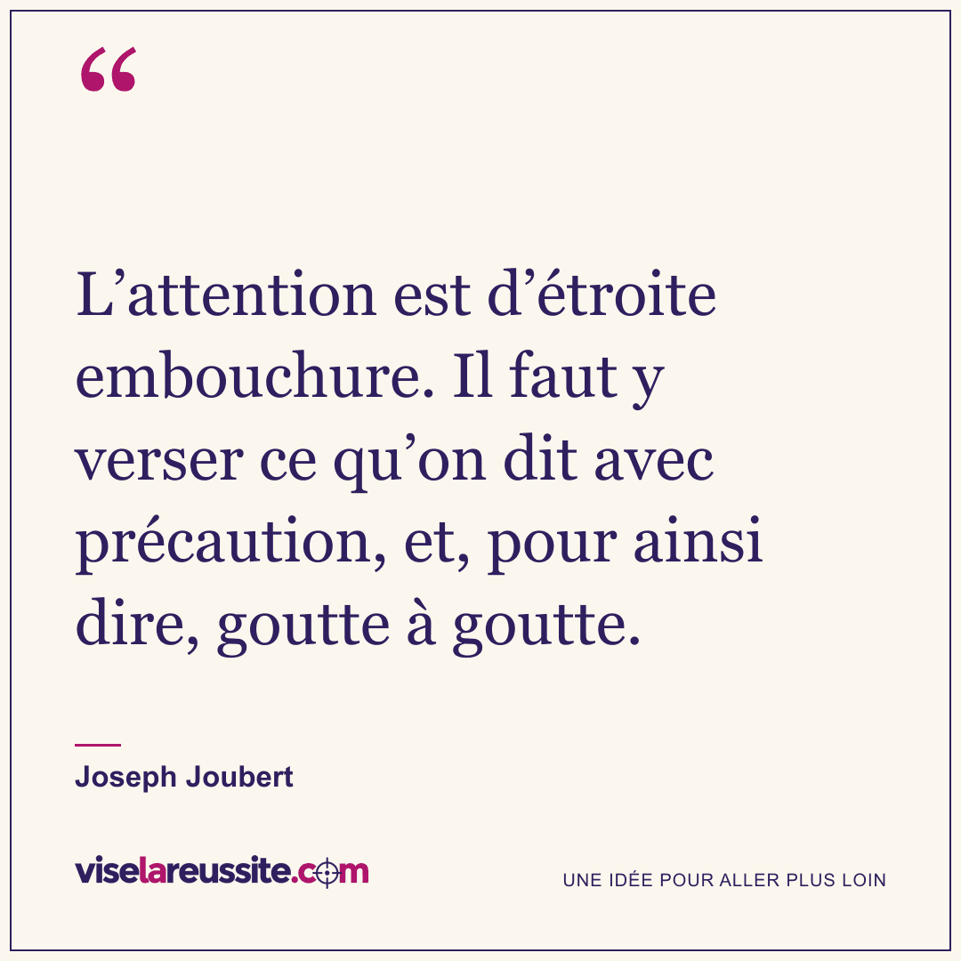 « L’attention est d’étroite embouchure. Il faut y verser ce qu’on dit avec précaution, et, pour ainsi dire, goutte à goutte. » — Joseph Joubert — Vise la Réussite