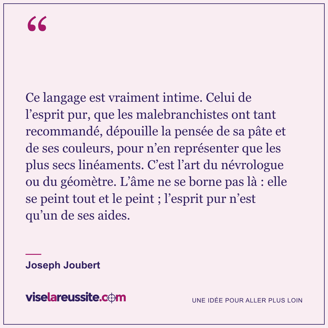 « Ce langage est vraiment intime. Celui de l’esprit pur, que les malebranchistes ont tant recommandé, dépouille la pensée de sa pâte et de ses couleurs, pour n’en représenter que les plus secs linéaments. C’est l’art du névrologue ou du géomètre. L’âme ne se borne pas là : elle se peint tout et le peint ; l’esprit pur n’est qu’un de ses aides. » — Joseph Joubert — Vise la Réussite