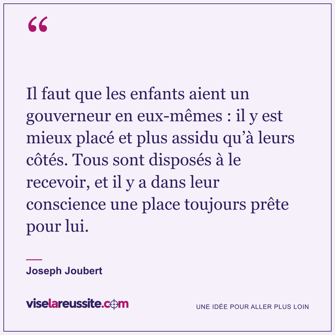 « Il faut que les enfants aient un gouverneur en eux-mêmes : il y est mieux placé et plus assidu qu’à leurs côtés. Tous sont disposés à le recevoir, et il y a dans leur conscience une place toujours prête pour lui. » — Joseph Joubert — Vise la Réussite