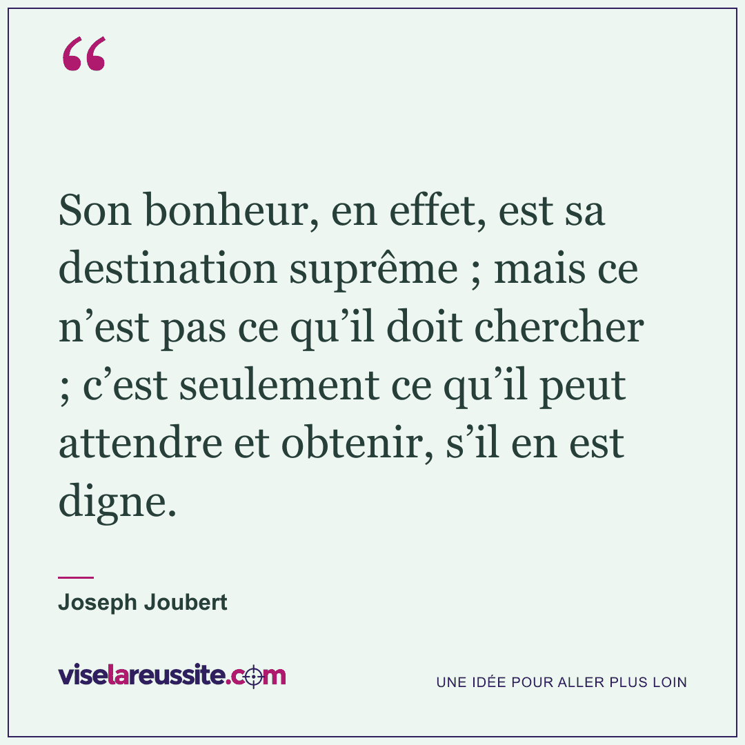 « Son bonheur, en effet, est sa destination suprême ; mais ce n’est pas ce qu’il doit chercher ; c’est seulement ce qu’il peut attendre et obtenir, s’il en est digne. » — Joseph Joubert — Vise la Réussite