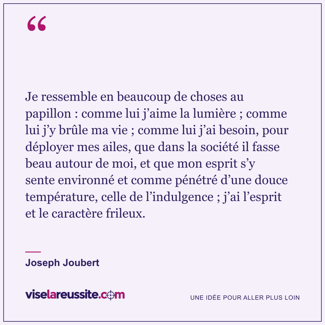 « Je ressemble en beaucoup de choses au papillon : comme lui j’aime la lumière ; comme lui j’y brûle ma vie ; comme lui j’ai besoin, pour déployer mes ailes, que dans la société il fasse beau autour de moi, et que mon esprit s’y sente environné et comme pénétré d’une douce température, celle de l’indulgence ; j’ai l’esprit et le caractère frileux. » — Joseph Joubert — Vise la Réussite