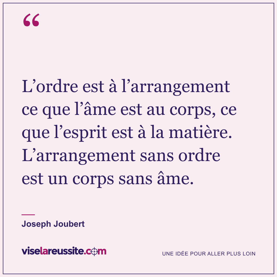 « L’ordre est à l’arrangement ce que l’âme est au corps, ce que l’esprit est à la matière. L’arrangement sans ordre est un corps sans âme. » — Joseph Joubert — Vise la Réussite