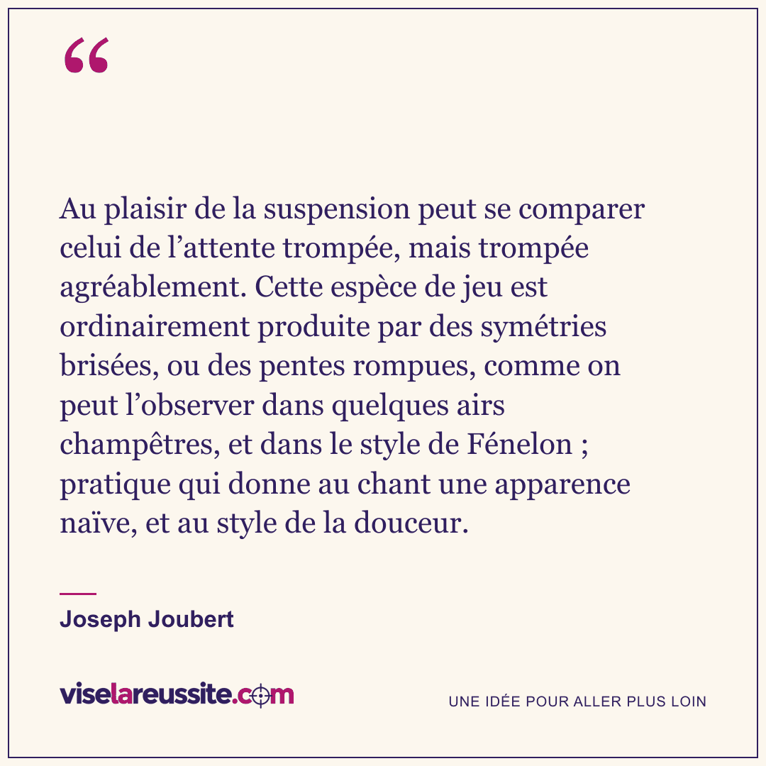 « Au plaisir de la suspension peut se comparer celui de l’attente trompée, mais trompée agréablement. Cette espèce de jeu est ordinairement produite par des symétries brisées, ou des pentes rompues, comme on peut l’observer dans quelques airs champêtres, et dans le style de Fénelon ; pratique qui donne au chant une apparence naïve, et au style de la douceur. » — Joseph Joubert — Vise la Réussite