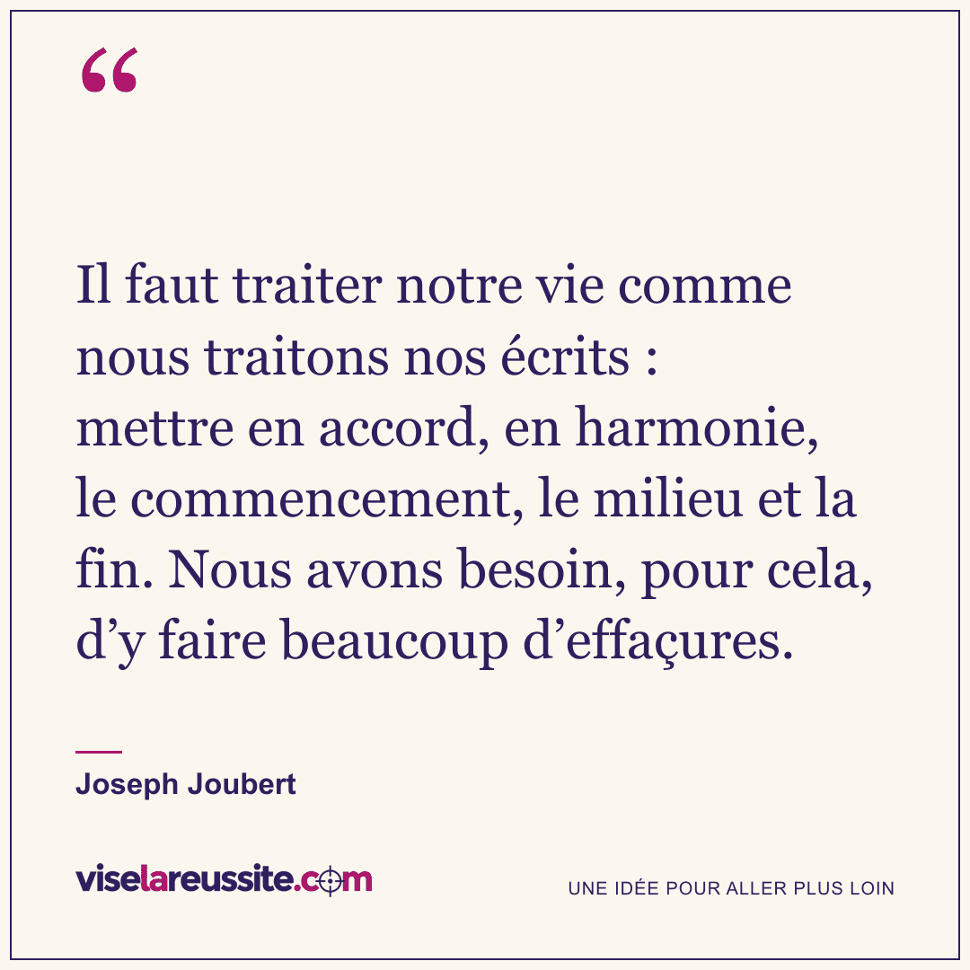 « Il faut traiter notre vie comme nous traitons nos écrits : mettre en accord, en harmonie, le commencement, le milieu et la fin. Nous avons besoin, pour cela, d’y faire beaucoup d’effaçures. » — Joseph Joubert — Vise la Réussite