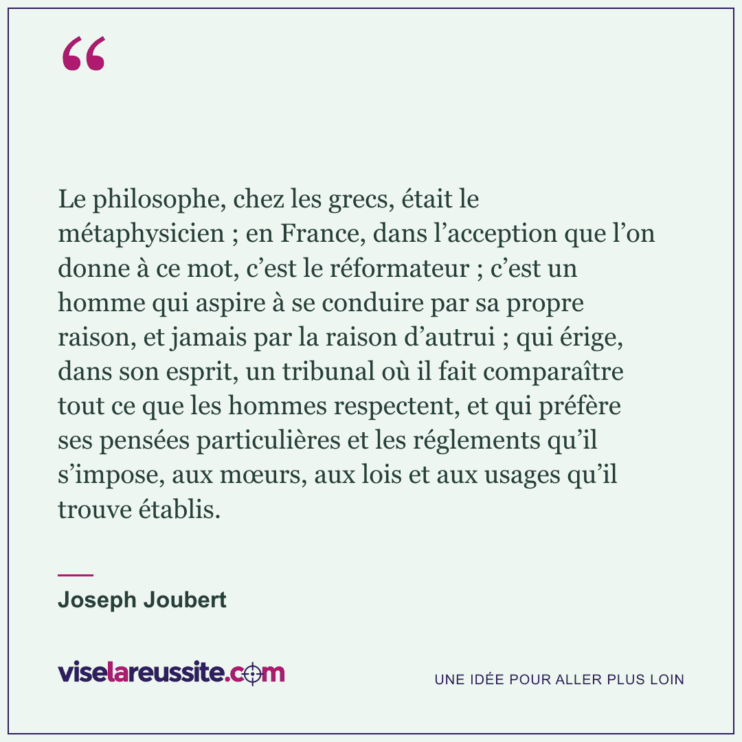 « Le philosophe, chez les grecs, était le métaphysicien ; en France, dans l’acception que l’on donne à ce mot, c’est le réformateur ; c’est un homme qui aspire à se conduire par sa propre raison, et jamais par la raison d’autrui ; qui érige, dans son esprit, un tribunal où il fait comparaître tout ce que les hommes respectent, et qui préfère ses pensées particulières et les réglements qu’il s’impose, aux mœurs, aux lois et aux usages qu’il trouve établis. » — Joseph Joubert — Vise la Réussite