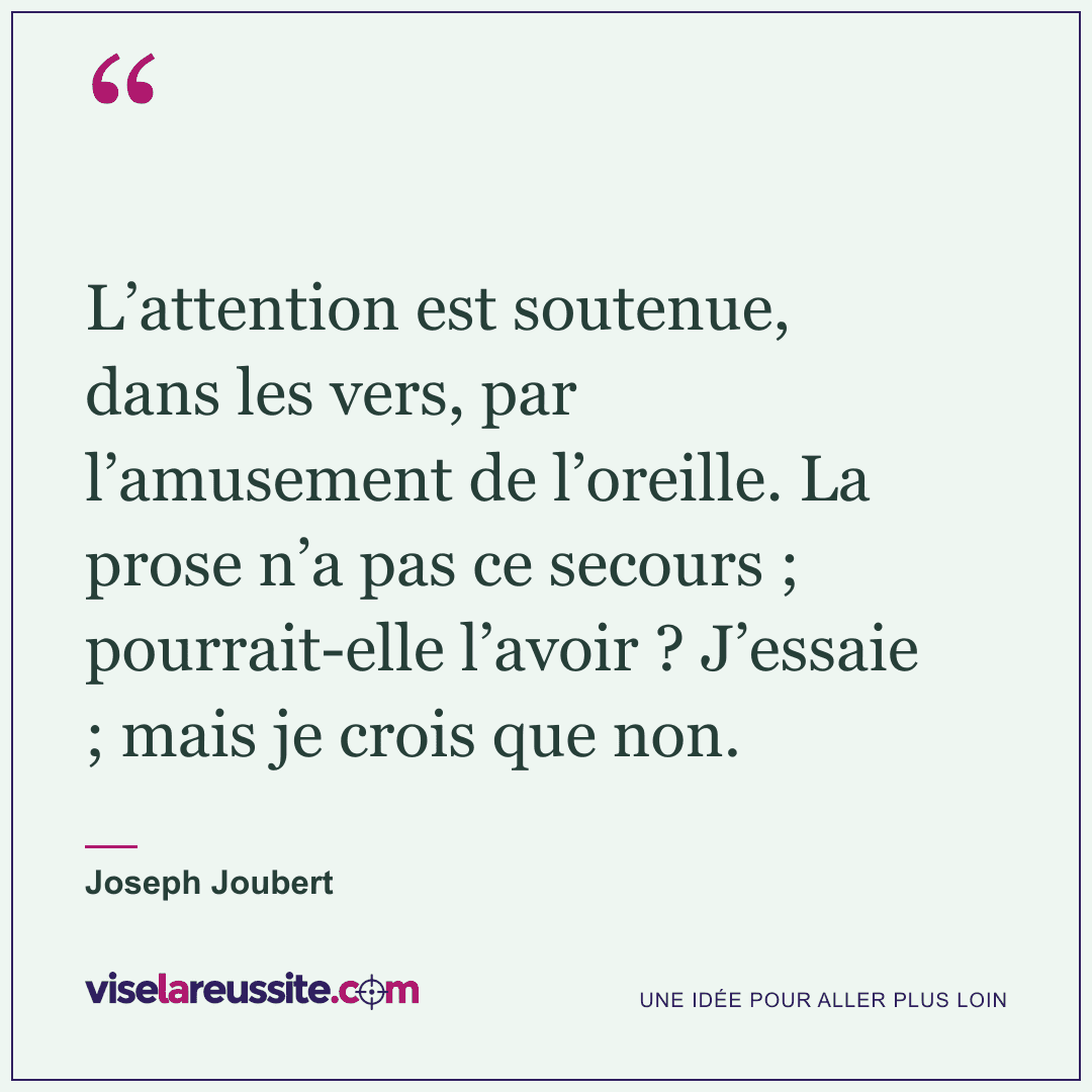 « L’attention est soutenue, dans les vers, par l’amusement de l’oreille. La prose n’a pas ce secours ; pourrait-elle l’avoir ? J’essaie ; mais je crois que non. » — Joseph Joubert — Vise la Réussite