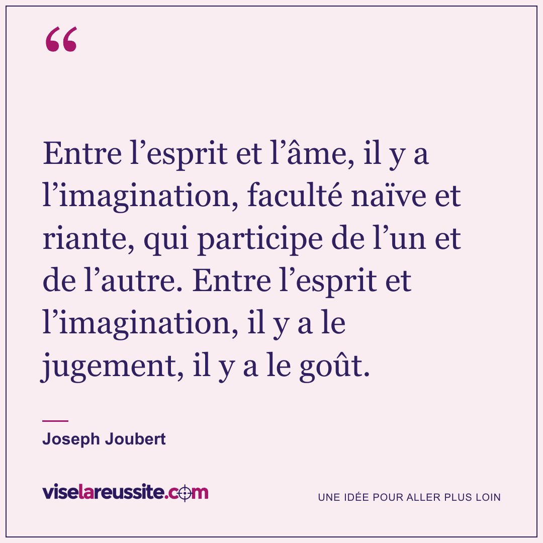 « Entre l’esprit et l’âme, il y a l’imagination, faculté naïve et riante, qui participe de l’un et de l’autre. Entre l’esprit et l’imagination, il y a le jugement, il y a le goût. » — Joseph Joubert — Vise la Réussite