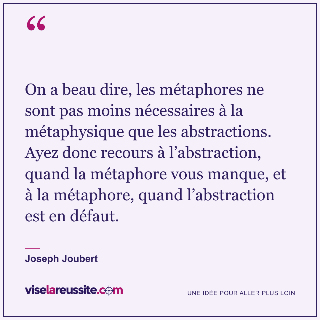 « On a beau dire, les métaphores ne sont pas moins nécessaires à la métaphysique que les abstractions. Ayez donc recours à l’abstraction, quand la métaphore vous manque, et à la métaphore, quand l’abstraction est en défaut. » — Joseph Joubert — Vise la Réussite