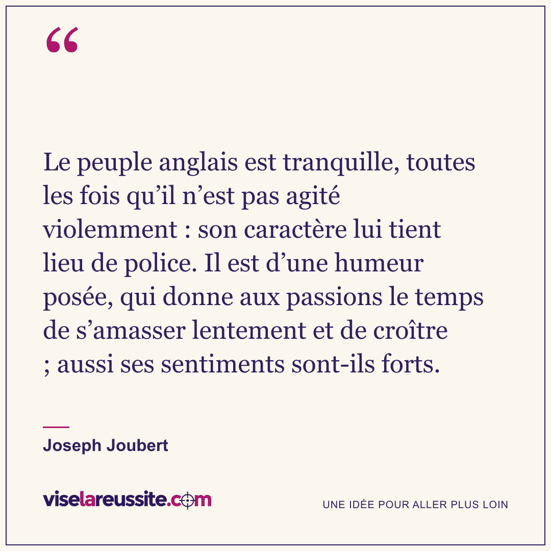 « Le peuple anglais est tranquille, toutes les fois qu’il n’est pas agité violemment : son caractère lui tient lieu de police. Il est d’une humeur posée, qui donne aux passions le temps de s’amasser lentement et de croître ; aussi ses sentiments sont-ils forts. » — Joseph Joubert — Vise la Réussite