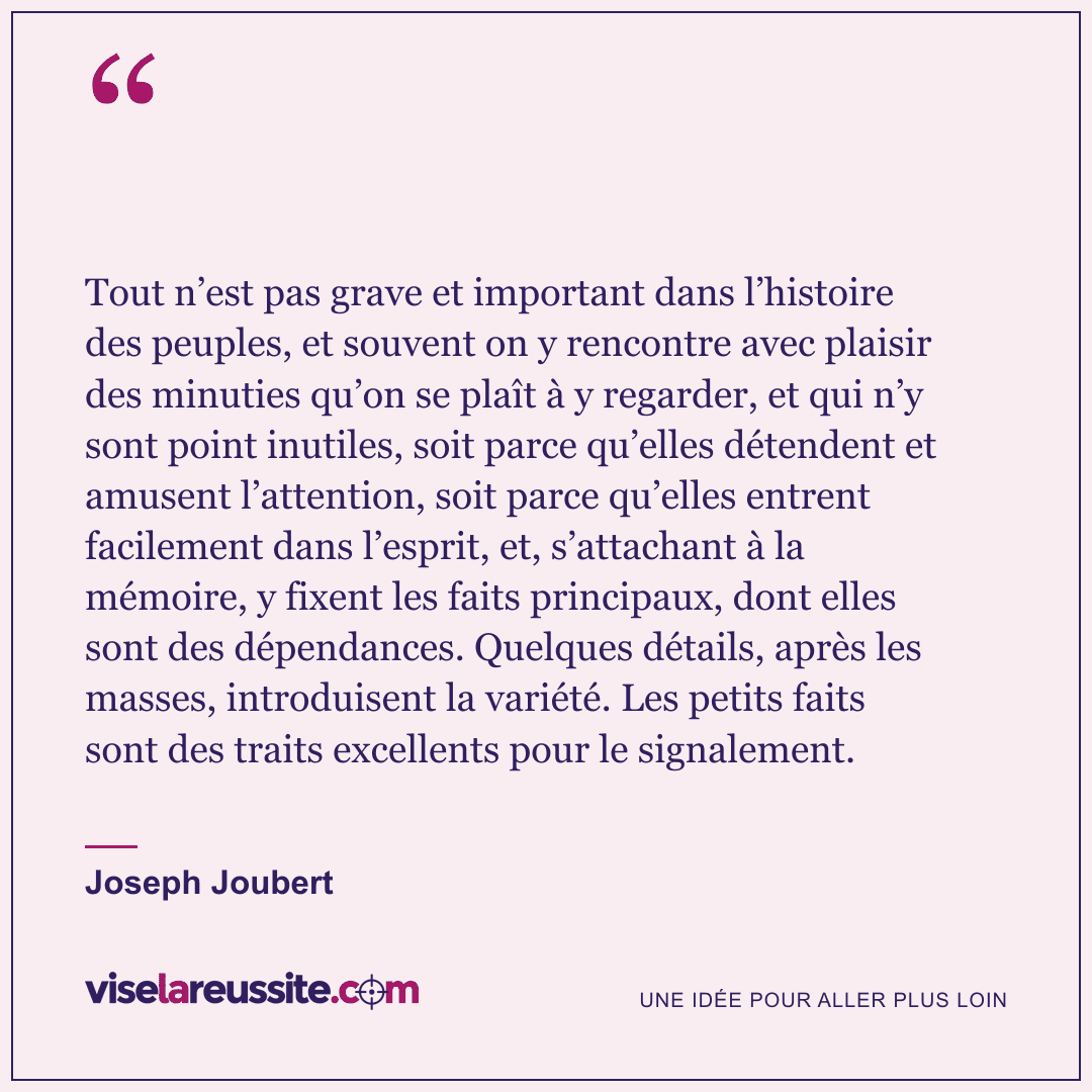 « Tout n’est pas grave et important dans l’histoire des peuples, et souvent on y rencontre avec plaisir des minuties qu’on se plaît à y regarder, et qui n’y sont point inutiles, soit parce qu’elles détendent et amusent l’attention, soit parce qu’elles entrent facilement dans l’esprit, et, s’attachant à la mémoire, y fixent les faits principaux, dont elles sont des dépendances. Quelques détails, après les masses, introduisent la variété. Les petits faits sont des traits excellents pour le signalement. » — Joseph Joubert — Vise la Réussite