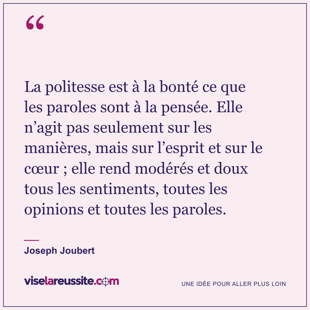 « La politesse est à la bonté ce que les paroles sont à la pensée. Elle n’agit pas seulement sur les manières, mais sur l’esprit et sur le cœur ; elle rend modérés et doux tous les sentiments, toutes les opinions et toutes les paroles. » — Joseph Joubert — Vise la Réussite