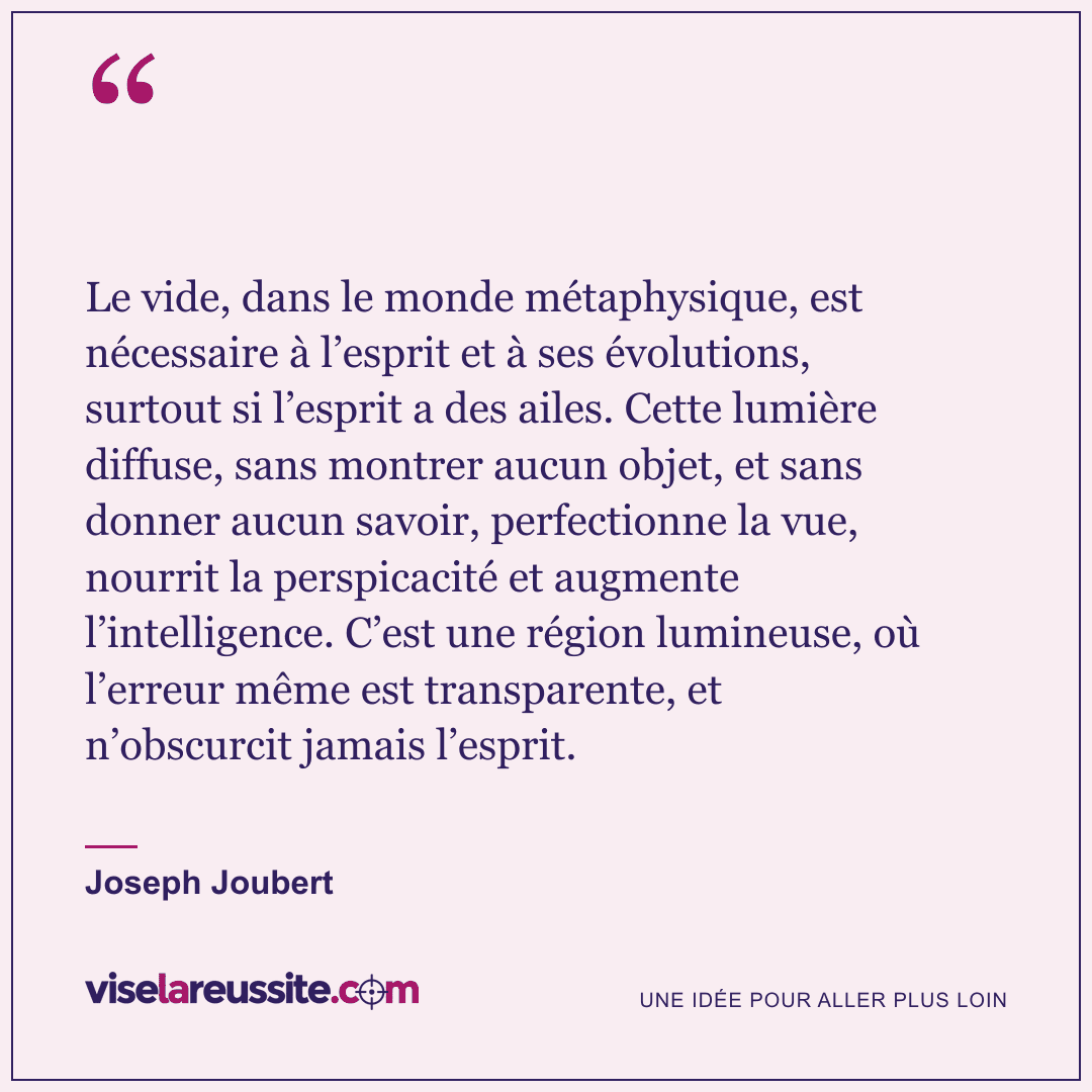 « Le vide, dans le monde métaphysique, est nécessaire à l’esprit et à ses évolutions, surtout si l’esprit a des ailes. Cette lumière diffuse, sans montrer aucun objet, et sans donner aucun savoir, perfectionne la vue, nourrit la perspicacité et augmente l’intelligence. C’est une région lumineuse, où l’erreur même est transparente, et n’obscurcit jamais l’esprit. » — Joseph Joubert — Vise la Réussite