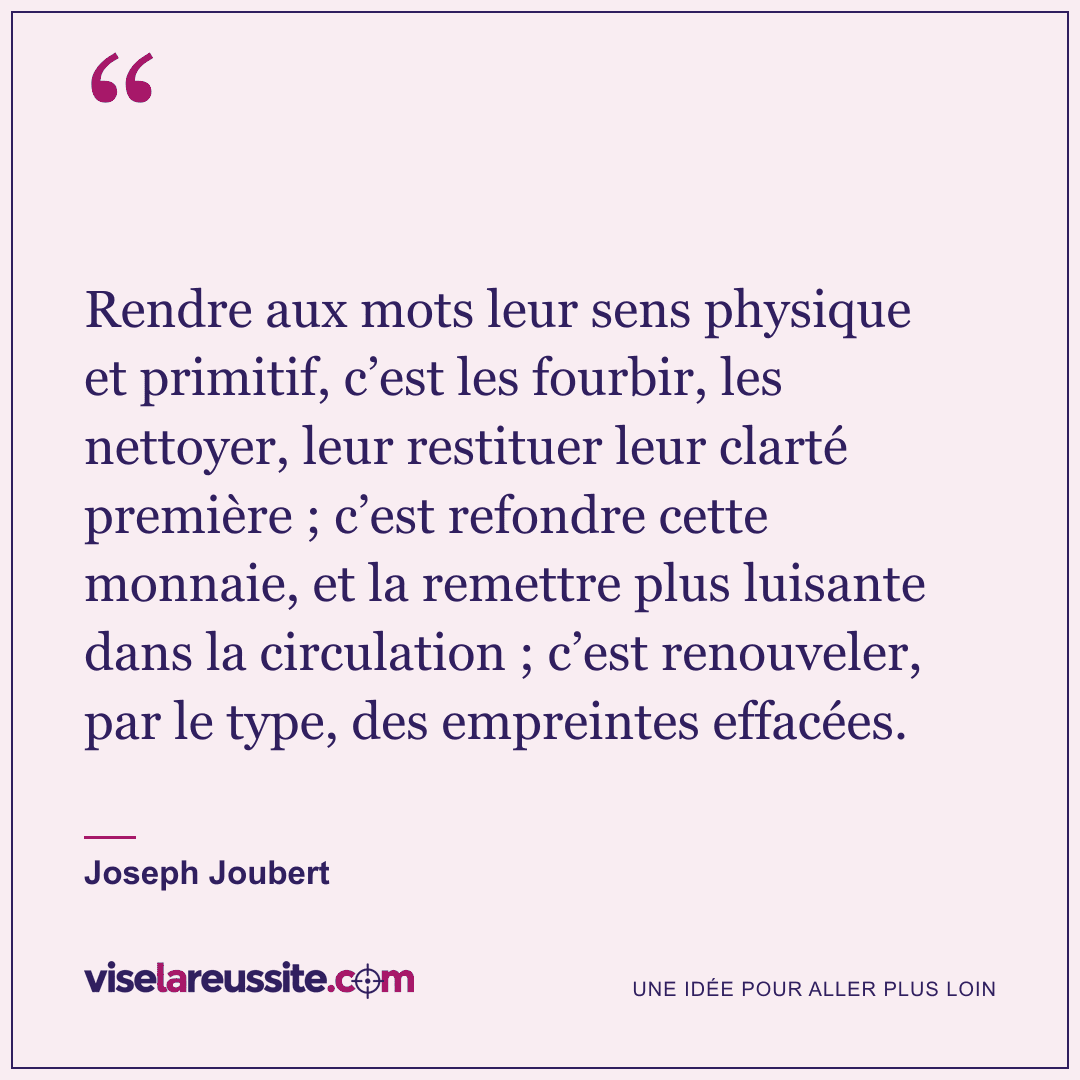 « Rendre aux mots leur sens physique et primitif, c’est les fourbir, les nettoyer, leur restituer leur clarté première ; c’est refondre cette monnaie, et la remettre plus luisante dans la circulation ; c’est renouveler, par le type, des empreintes effacées. » — Joseph Joubert — Vise la Réussite