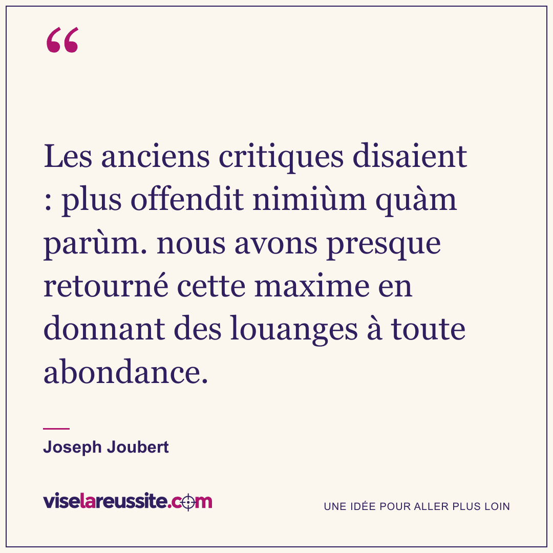 « Les anciens critiques disaient : plus offendit nimiùm quàm parùm. nous avons presque retourné cette maxime en donnant des louanges à toute abondance. » — Joseph Joubert — Vise la Réussite