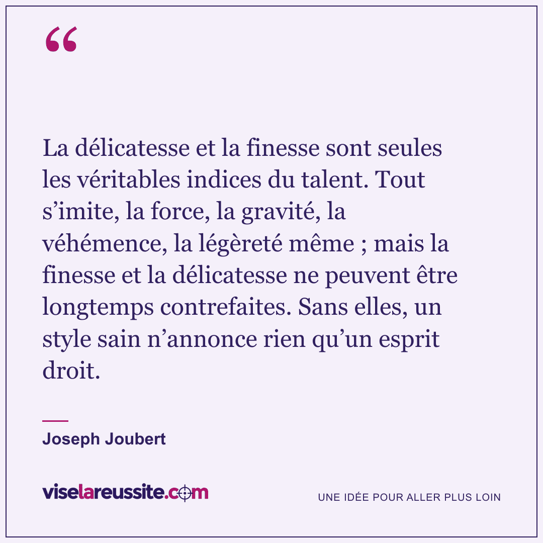 « La délicatesse et la finesse sont seules les véritables indices du talent. Tout s’imite, la force, la gravité, la véhémence, la légèreté même ; mais la finesse et la délicatesse ne peuvent être longtemps contrefaites. Sans elles, un style sain n’annonce rien qu’un esprit droit. » — Joseph Joubert — Vise la Réussite
